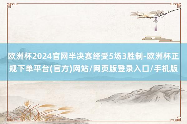 欧洲杯2024官网半决赛经受5场3胜制-欧洲杯正规下单平台(官方)网站/网页版登录入口/手机版