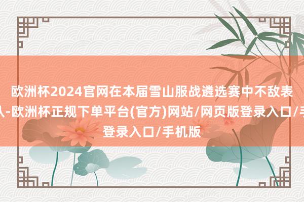 欧洲杯2024官网在本届雪山服战遴选赛中不敌表弟团队-欧洲杯正规下单平台(官方)网站/网页版登录入口/手机版