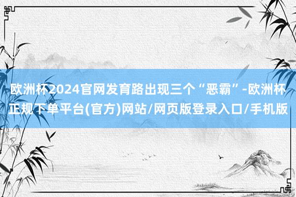 欧洲杯2024官网发育路出现三个“恶霸”-欧洲杯正规下单平台(官方)网站/网页版登录入口/手机版