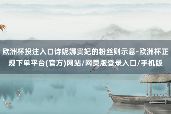 欧洲杯投注入口诗妮娜贵妃的粉丝则示意-欧洲杯正规下单平台(官方)网站/网页版登录入口/手机版