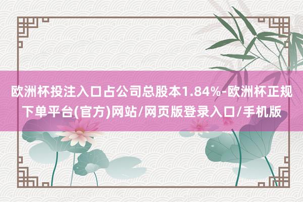 欧洲杯投注入口占公司总股本1.84%-欧洲杯正规下单平台(官方)网站/网页版登录入口/手机版