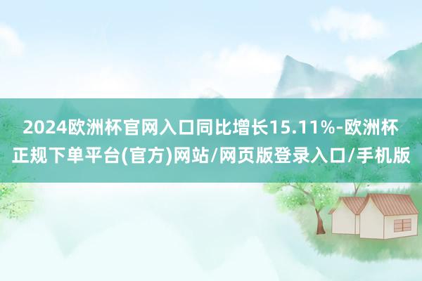 2024欧洲杯官网入口同比增长15.11%-欧洲杯正规下单平台(官方)网站/网页版登录入口/手机版