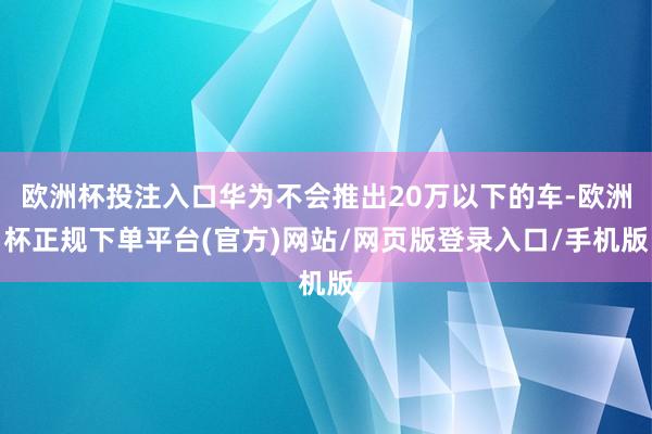 欧洲杯投注入口华为不会推出20万以下的车-欧洲杯正规下单平台(官方)网站/网页版登录入口/手机版