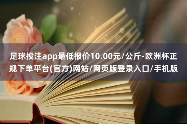 足球投注app最低报价10.00元/公斤-欧洲杯正规下单平台(官方)网站/网页版登录入口/手机版