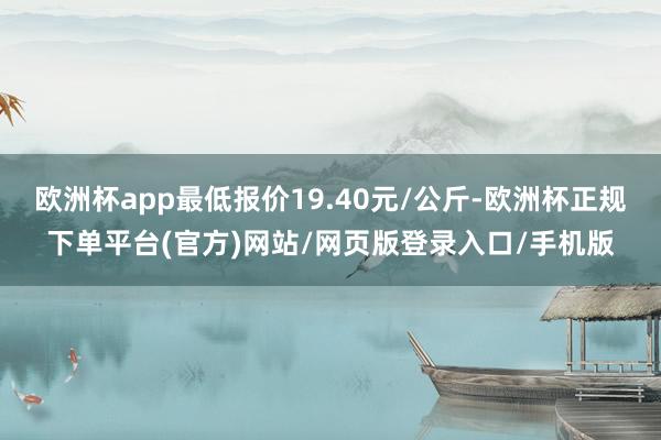 欧洲杯app最低报价19.40元/公斤-欧洲杯正规下单平台(官方)网站/网页版登录入口/手机版