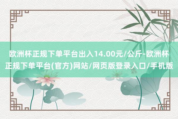 欧洲杯正规下单平台出入14.00元/公斤-欧洲杯正规下单平台(官方)网站/网页版登录入口/手机版