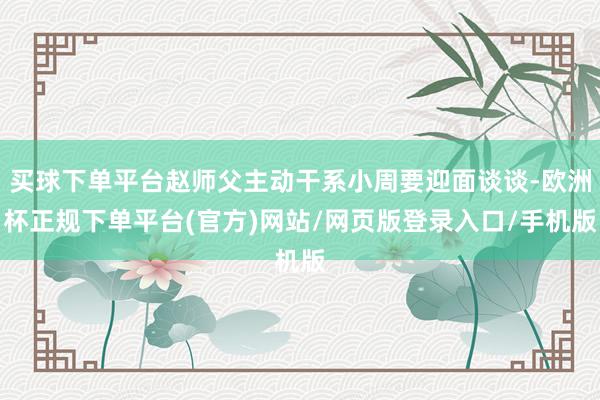 买球下单平台赵师父主动干系小周要迎面谈谈-欧洲杯正规下单平台(官方)网站/网页版登录入口/手机版