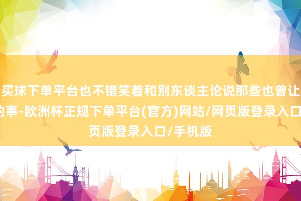 买球下单平台也不错笑着和别东谈主论说那些也曾让我灾祸的事-欧洲杯正规下单平台(官方)网站/网页版登录入口/手机版