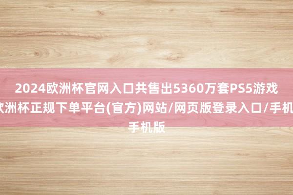 2024欧洲杯官网入口共售出5360万套PS5游戏-欧洲杯正规下单平台(官方)网站/网页版登录入口/手机版