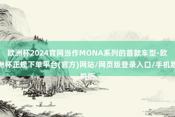 欧洲杯2024官网当作MONA系列的首款车型-欧洲杯正规下单平台(官方)网站/网页版登录入口/手机版