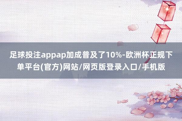 足球投注appap加成普及了10%-欧洲杯正规下单平台(官方)网站/网页版登录入口/手机版