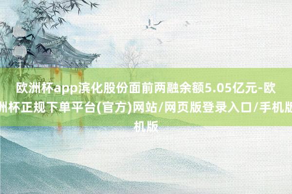 欧洲杯app滨化股份面前两融余额5.05亿元-欧洲杯正规下单平台(官方)网站/网页版登录入口/手机版