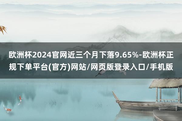 欧洲杯2024官网近三个月下落9.65%-欧洲杯正规下单平台(官方)网站/网页版登录入口/手机版