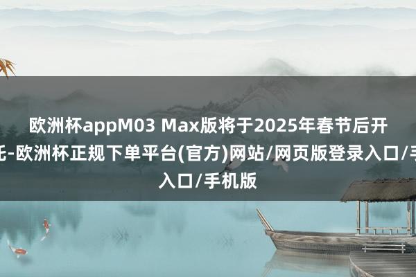 欧洲杯appM03 Max版将于2025年春节后开启请托-欧洲杯正规下单平台(官方)网站/网页版登录入口/手机版