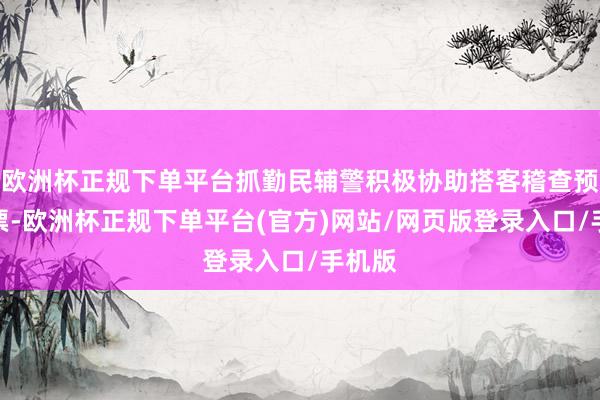 欧洲杯正规下单平台抓勤民辅警积极协助搭客稽查预约门票-欧洲杯正规下单平台(官方)网站/网页版登录入口/手机版