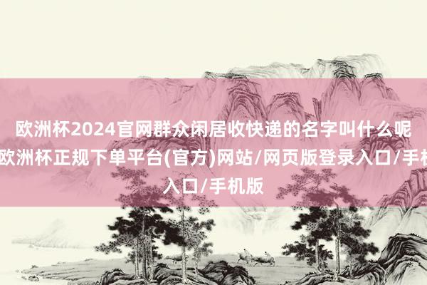 欧洲杯2024官网群众闲居收快递的名字叫什么呢？-欧洲杯正规下单平台(官方)网站/网页版登录入口/手机版