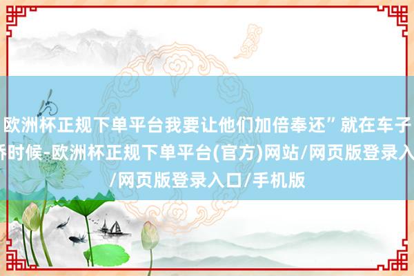 欧洲杯正规下单平台我要让他们加倍奉还”就在车子驶到华谊桥时候-欧洲杯正规下单平台(官方)网站/网页版登录入口/手机版