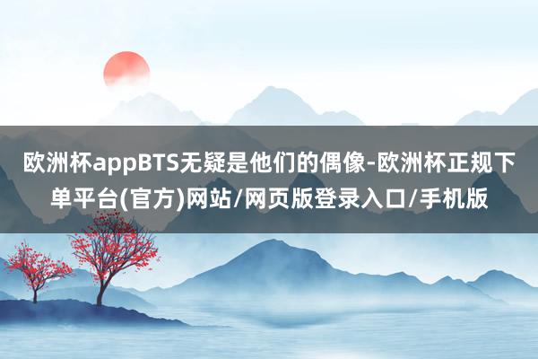 欧洲杯appBTS无疑是他们的偶像-欧洲杯正规下单平台(官方)网站/网页版登录入口/手机版