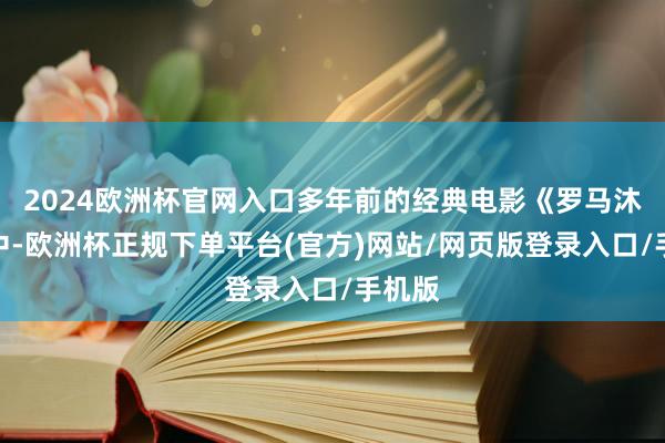 2024欧洲杯官网入口多年前的经典电影《罗马沐日》中-欧洲杯正规下单平台(官方)网站/网页版登录入口/手机版