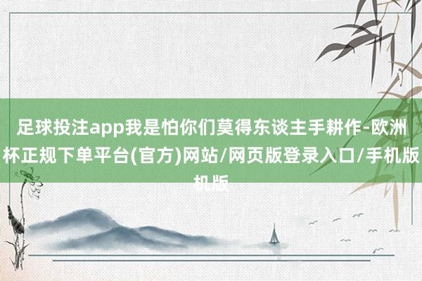 足球投注app我是怕你们莫得东谈主手耕作-欧洲杯正规下单平台(官方)网站/网页版登录入口/手机版