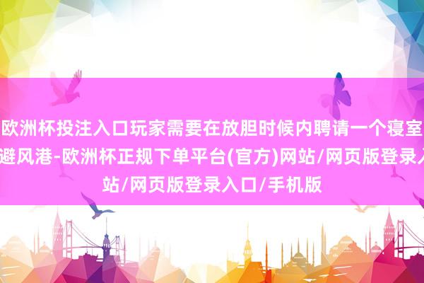 欧洲杯投注入口玩家需要在放胆时候内聘请一个寝室当作我方的避风港-欧洲杯正规下单平台(官方)网站/网页版登录入口/手机版