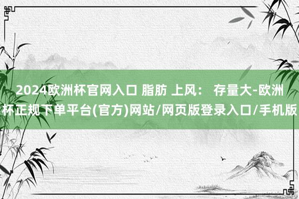 2024欧洲杯官网入口 脂肪 上风： 存量大-欧洲杯正规下单平台(官方)网站/网页版登录入口/手机版