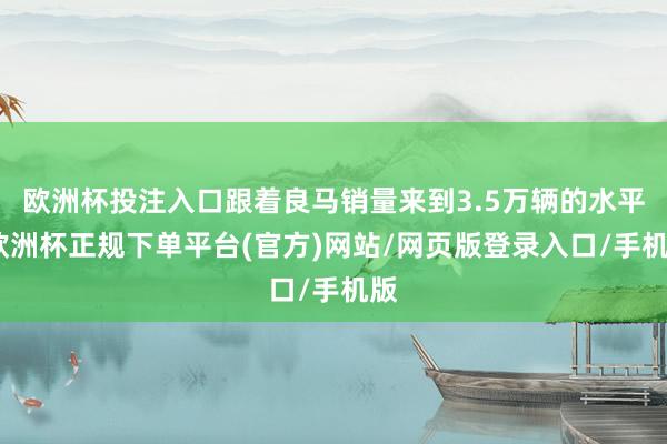 欧洲杯投注入口跟着良马销量来到3.5万辆的水平-欧洲杯正规下