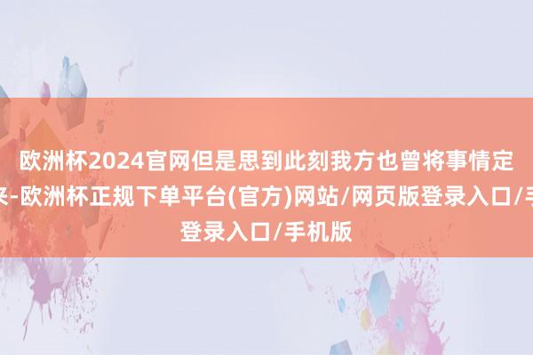 欧洲杯2024官网但是思到此刻我方也曾将事情定了下来-欧洲杯正规下单平台(官方)网站/网页版登录入口/手机版