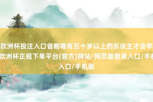 欧洲杯投注入口省略唯有五十岁以上的东谈主才会牢记-欧洲杯正规