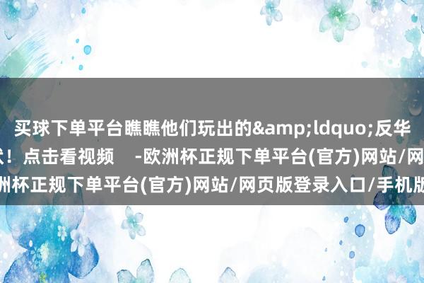 买球下单平台瞧瞧他们玩出的&ldquo;反华&rdquo;新形状！点击看视频    -欧洲杯正规下单平台(官方)网站/网页版登录入口/手机版