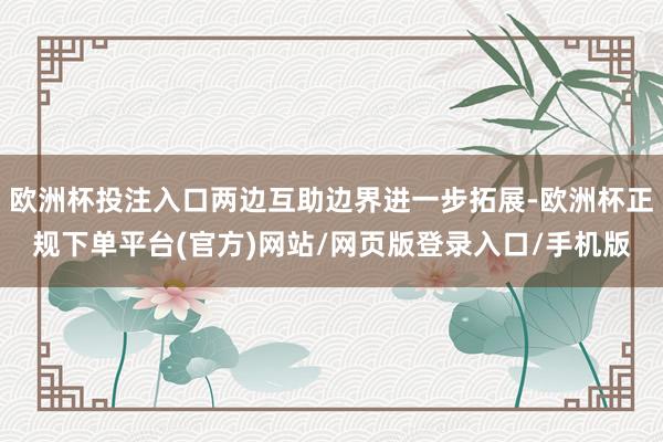 欧洲杯投注入口两边互助边界进一步拓展-欧洲杯正规下单平台(官方)网站/网页版登录入口/手机版