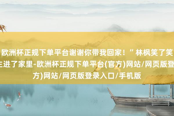 欧洲杯正规下单平台谢谢你带我回家！”林枫笑了笑随着女东说念主进了家里-欧洲杯正规下单平台(官方)网站/网页版登录入口/手机版