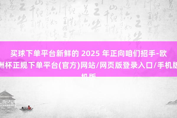 买球下单平台新鲜的 2025 年正向咱们招手-欧洲杯正规下单平台(官方)网站/网页版登录入口/手机版