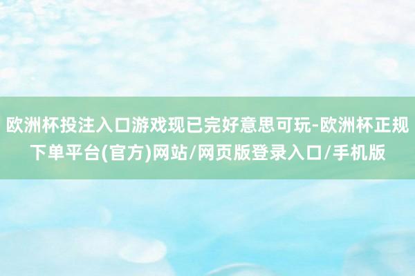 欧洲杯投注入口游戏现已完好意思可玩-欧洲杯正规下单平台(官方)网站/网页版登录入口/手机版