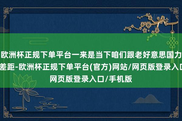 欧洲杯正规下单平台一来是当下咱们跟老好意思国力依旧存在差距-欧洲杯正规下单平台(官方)网站/网页版登录入口/手机版