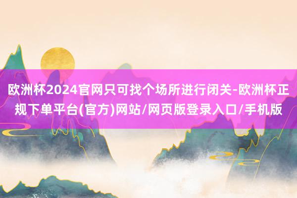 欧洲杯2024官网只可找个场所进行闭关-欧洲杯正规下单平台(官方)网站/网页版登录入口/手机版