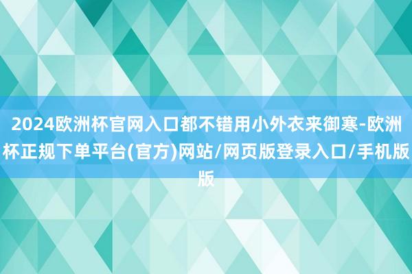 2024欧洲杯官网入口都不错用小外衣来御寒-欧洲杯正规下单平台(官方)网站/网页版登录入口/手机版