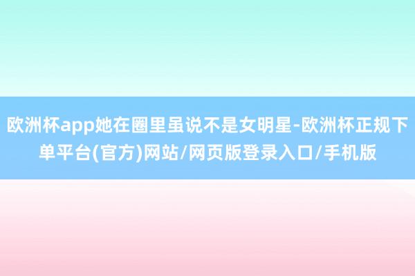 欧洲杯app她在圈里虽说不是女明星-欧洲杯正规下单平台(官方)网站/网页版登录入口/手机版