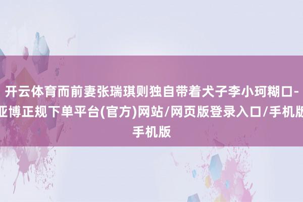 开云体育而前妻张瑞琪则独自带着犬子李小珂糊口-亚博正规下单平台(官方)网站/网页版登录入口/手机版