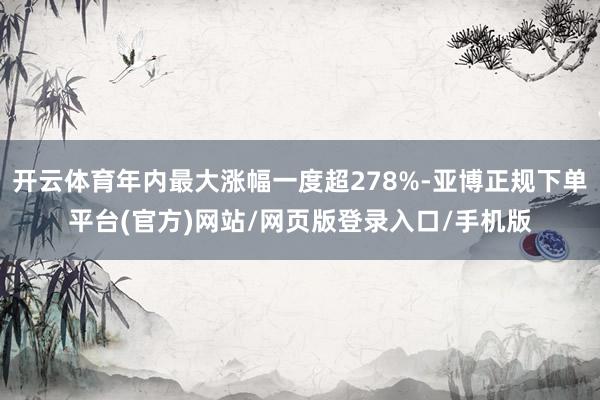 开云体育年内最大涨幅一度超278%-亚博正规下单平台(官方)网站/网页版登录入口/手机版