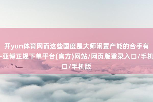 开yun体育网而这些国度是大师闲置产能的合手有者-亚博正规下单平台(官方)网站/网页版登录入口/手机版