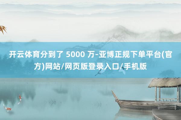 开云体育分到了 5000 万-亚博正规下单平台(官方)网站/网页版登录入口/手机版