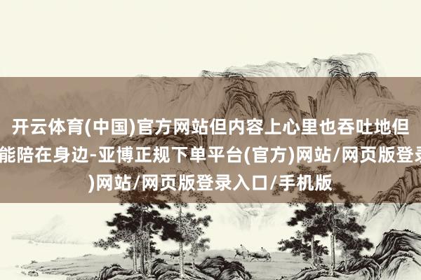 开云体育(中国)官方网站但内容上心里也吞吐地但愿有个东谈主能陪在身边-亚博正规下单平台(官方)网站/网页版登录入口/手机版