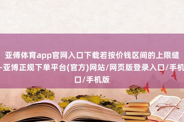 亚傅体育app官网入口下载若按价钱区间的上限缱绻-亚博正规下单平台(官方)网站/网页版登录入口/手机版