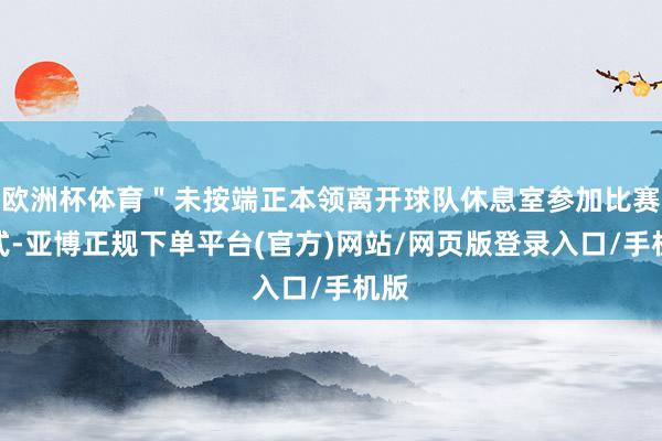 欧洲杯体育＂未按端正本领离开球队休息室参加比赛款式-亚博正规下单平台(官方)网站/网页版登录入口/手机版