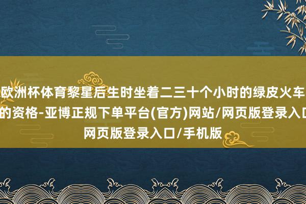 欧洲杯体育黎星后生时坐着二三十个小时的绿皮火车出门修业的资格-亚博正规下单平台(官方)网站/网页版登录入口/手机版