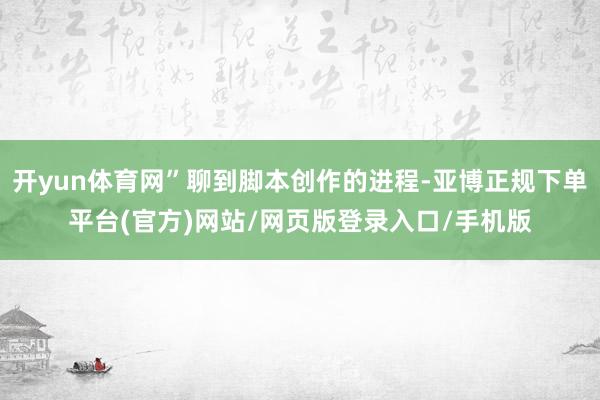 开yun体育网”聊到脚本创作的进程-亚博正规下单平台(官方)网站/网页版登录入口/手机版