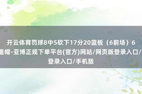 开云体育罚球8中5砍下17分20篮板（6前场）6助攻4盖帽-亚博正规下单平台(官方)网站/网页版登录入口/手机版