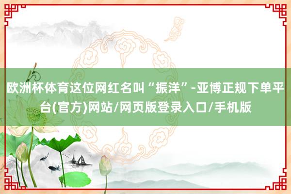 欧洲杯体育这位网红名叫“振洋”-亚博正规下单平台(官方)网站/网页版登录入口/手机版