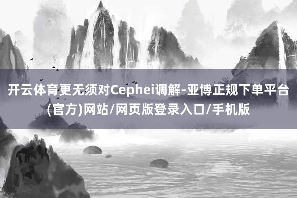 开云体育更无须对Cephei调解-亚博正规下单平台(官方)网站/网页版登录入口/手机版